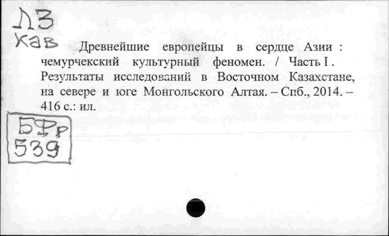 ﻿A3
Käs»
Древнейшие европейцы в сердце Азии :
чемурчекский культурный феномен. / Часть I. Результаты исследований в Восточном Казахстане, на севере и юге Монгольского Алтая. - Спб., 2014. -416 с.: ил.